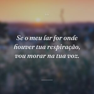 Se o meu lar for onde houver tua respiração, vou morar na tua voz.
