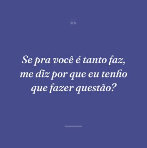 Se pra você é tanto faz, me diz por que eu tenho que fazer questão?