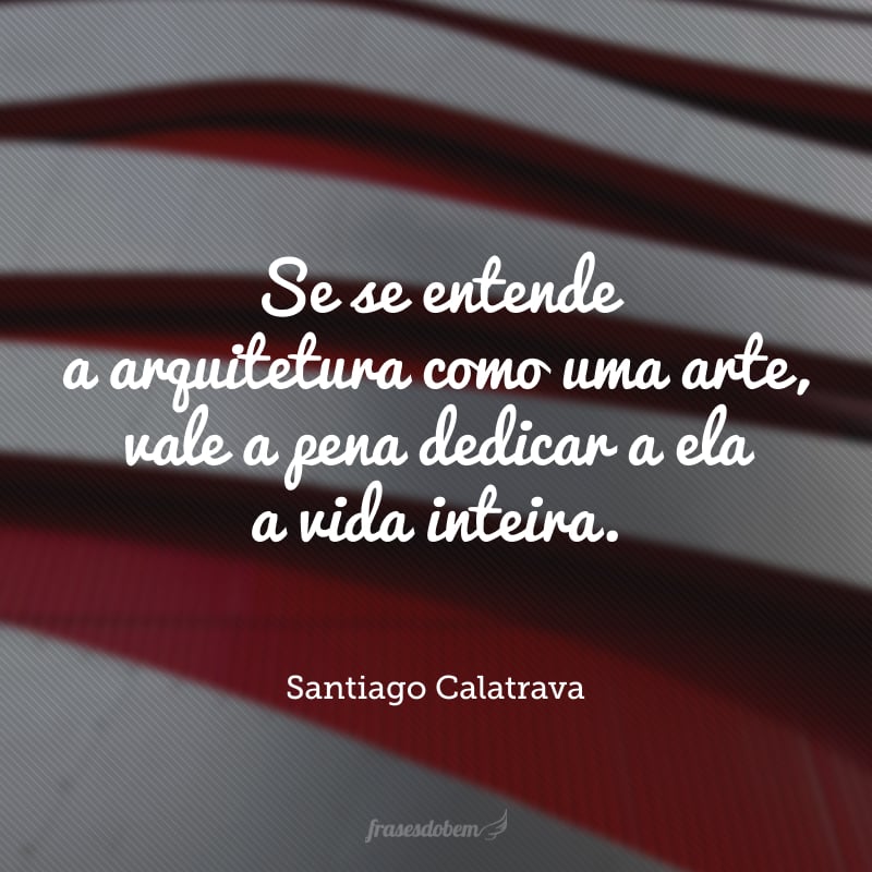 Se se entende a arquitetura como uma arte, vale a pena dedicar a ela a vida inteira.