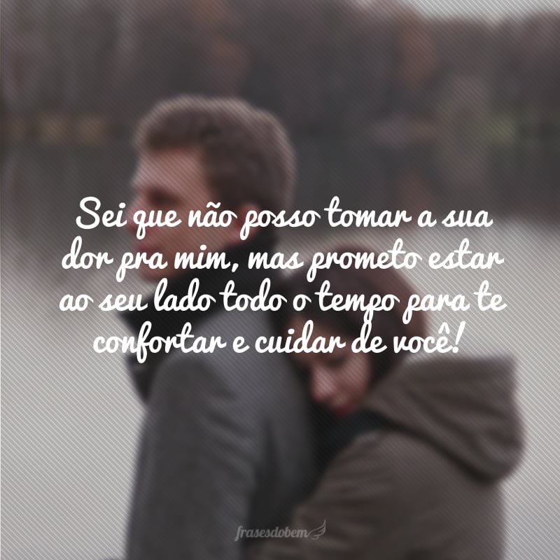 Sei que não posso tomar a sua dor pra mim, mas prometo estar ao seu lado todo o tempo para te confortar e cuidar de você! 