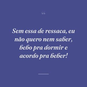 Sem essa de ressaca, eu não quero nem saber, bebo pra dormir e acordo pra beber!