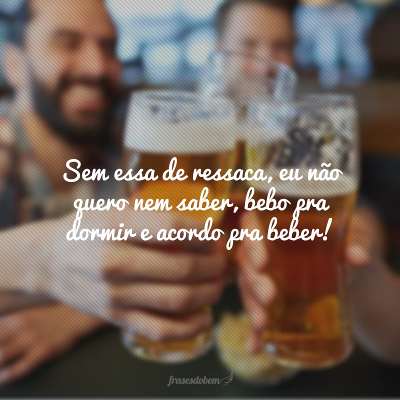 Sem essa de ressaca, eu não quero nem saber, bebo pra dormir e acordo pra beber!