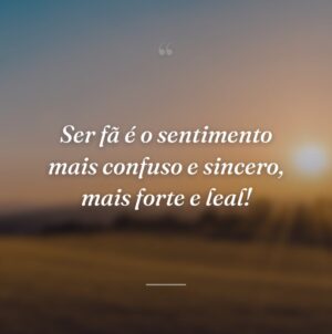 Ser fã é o sentimento mais confuso e sincero, mais forte e leal!