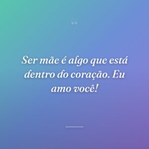 Ser mãe é algo que está dentro do coração. Eu amo você!