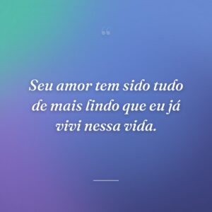 Seu amor tem sido tudo de mais lindo que eu já vivi nessa vida.