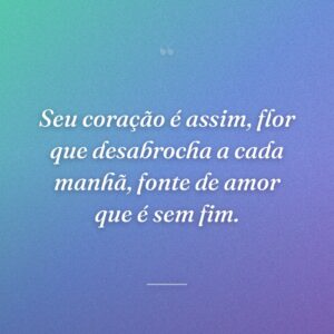 Seu coração é assim, flor que desabrocha a cada manhã, fonte de amor que é sem fim.