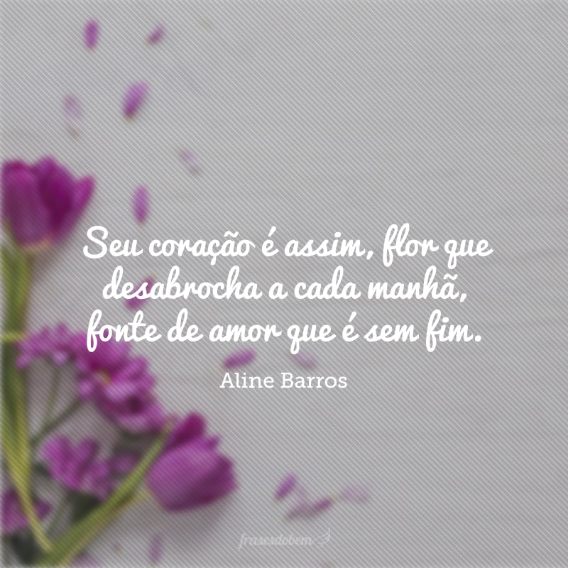 Seu coração é assim, flor que desabrocha a cada manhã, fonte de amor que é sem fim.