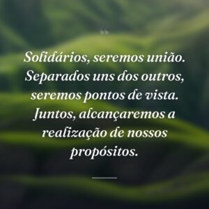 Solidários, seremos união. Separados uns dos outros, seremos pontos de vista. Juntos, alcançaremos a realização de nossos propósitos.