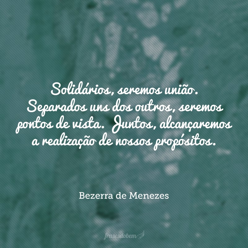 Solidários, seremos união. Separados uns dos outros, seremos pontos de vista. Juntos, alcançaremos a realização de nossos propósitos.