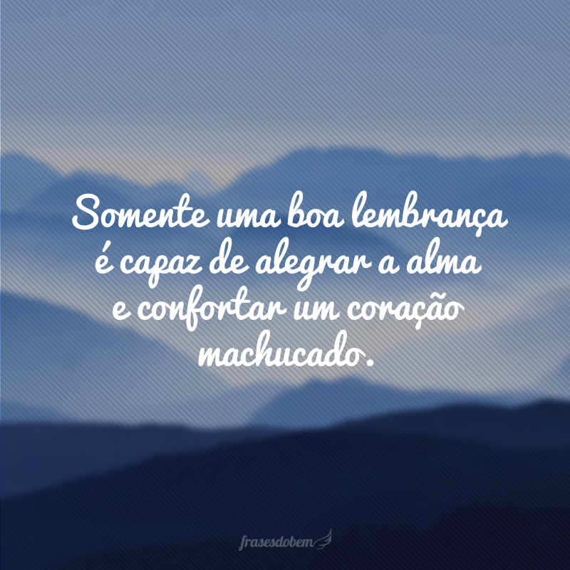 Somente uma boa lembrança é capaz de alegrar a alma e confortar um coração machucado.