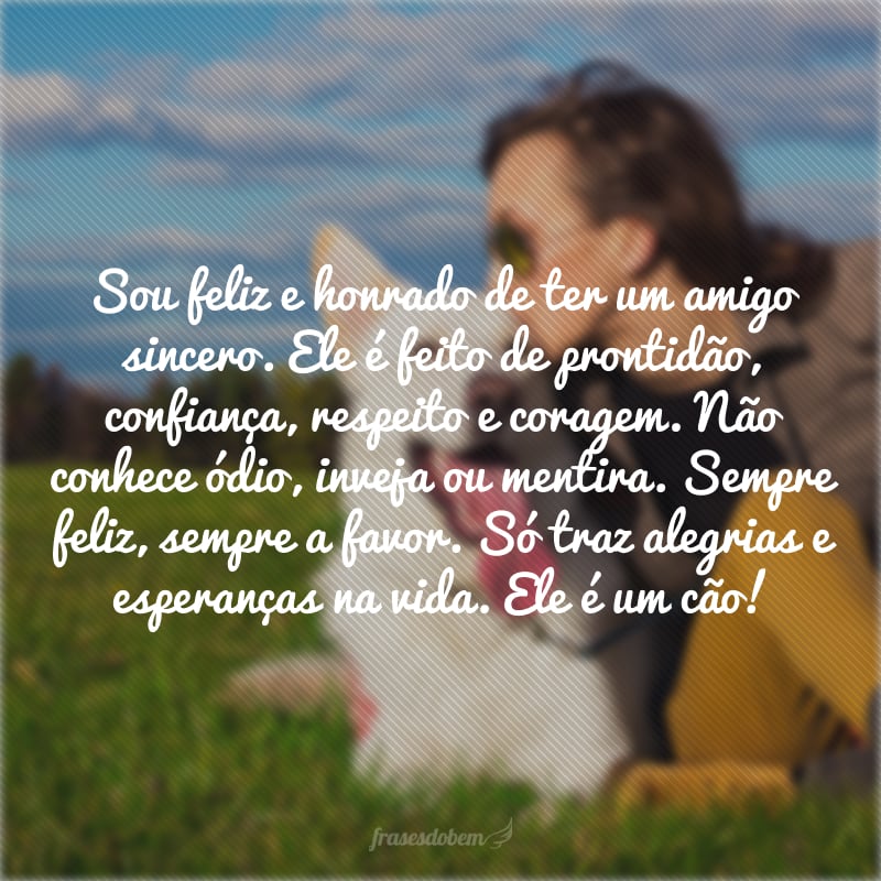 Sou feliz e honrado de ter um amigo sincero. Ele é feito de prontidão, confiança, respeito e coragem. Não conhece ódio, inveja ou mentira. Sempre feliz, sempre a favor. Só traz alegrias e esperanças na vida. Ele é um cão!