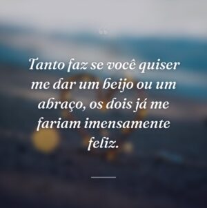 Tanto faz se você quiser me dar um beijo ou um abraço, os dois já me fariam imensamente feliz.