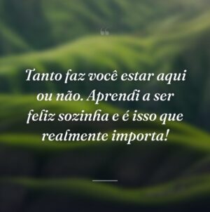 Tanto faz você estar aqui ou não. Aprendi a ser feliz sozinha e é isso que realmente importa!
