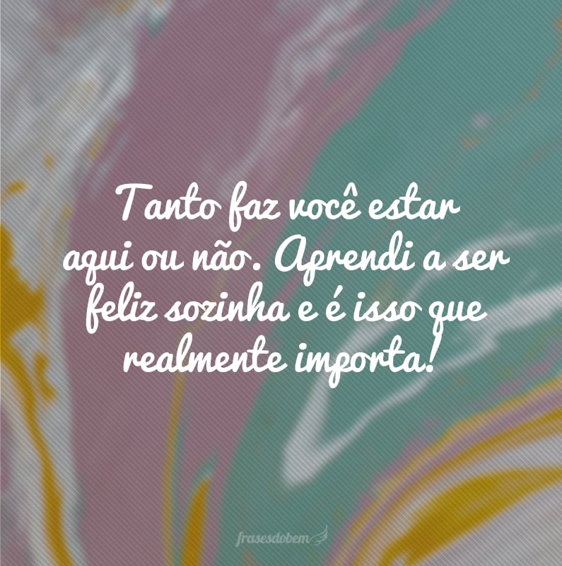 Tanto faz você estar aqui ou não. Aprendi a ser feliz sozinha e é isso que realmente importa!