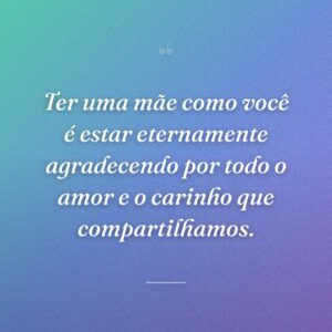 Ter uma mãe como você é estar eternamente agradecendo por todo o amor e o carinho que compartilhamos.