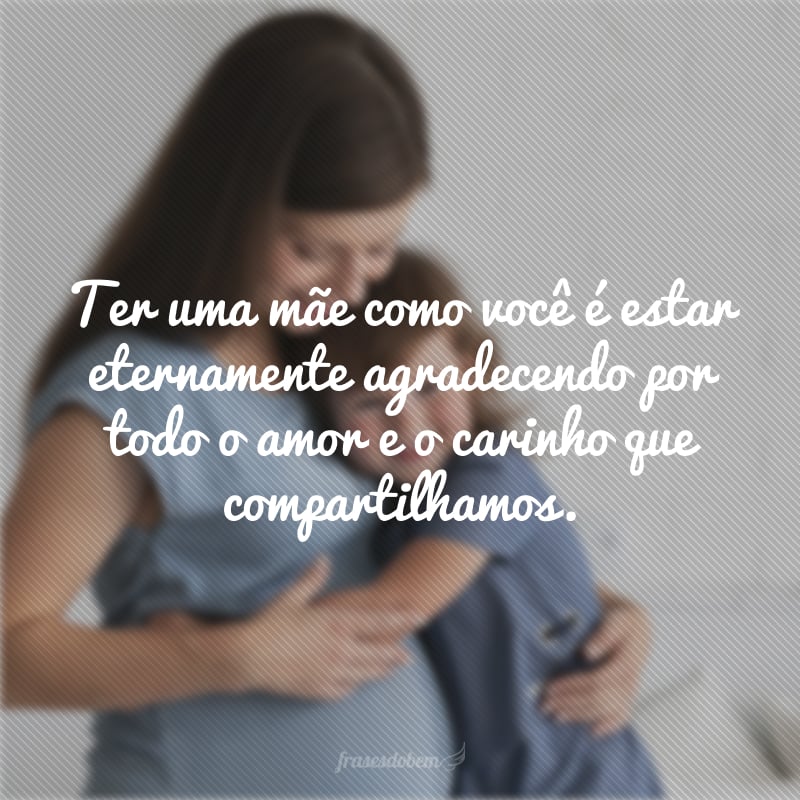 Ter uma mãe como você é estar eternamente agradecendo por todo o amor e o carinho que compartilhamos.