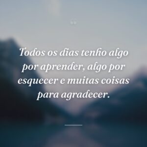 Todos os dias tenho algo por aprender, algo por esquecer e muitas coisas para agradecer.