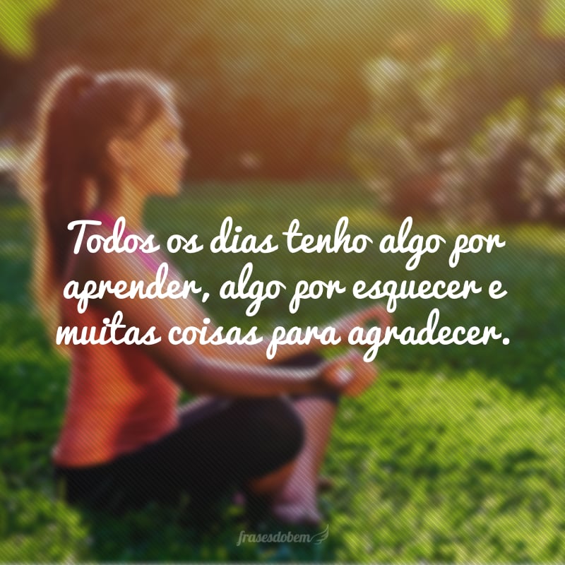 Todos os dias tenho algo por aprender, algo por esquecer e muitas coisas para agradecer.