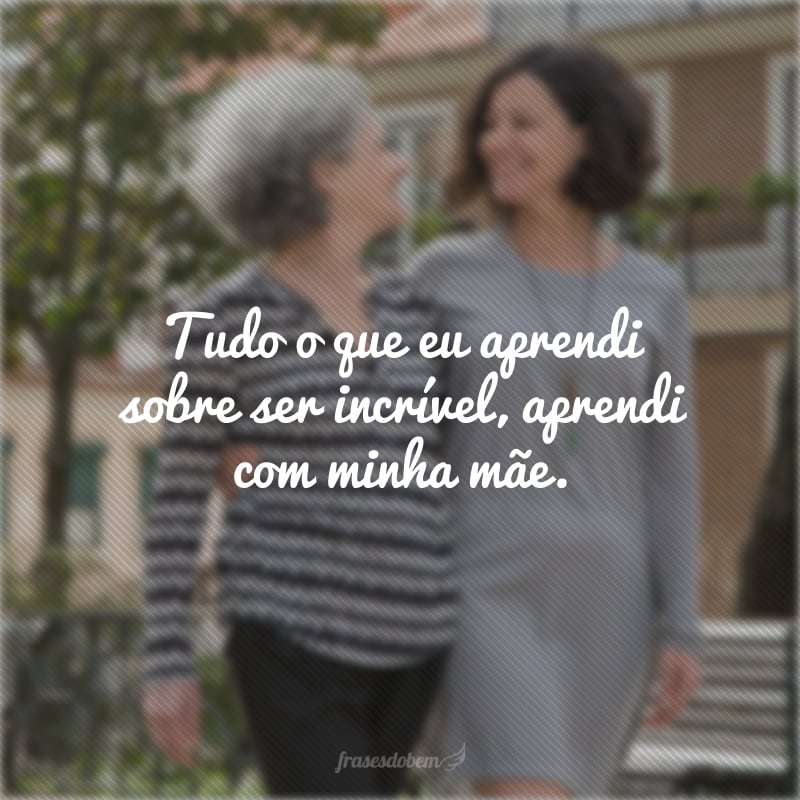 Tudo o que eu aprendi sobre ser incrível, aprendi com minha mãe.