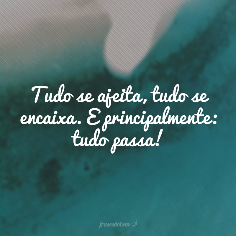 Tudo se ajeita, tudo se encaixa. E principalmente: tudo passa!