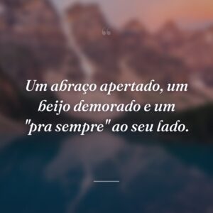 Um abraço apertado, um beijo demorado e um "pra sempre" ao seu lado.