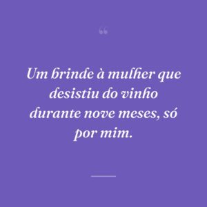 Um brinde à mulher que desistiu do vinho durante nove meses, só por mim.