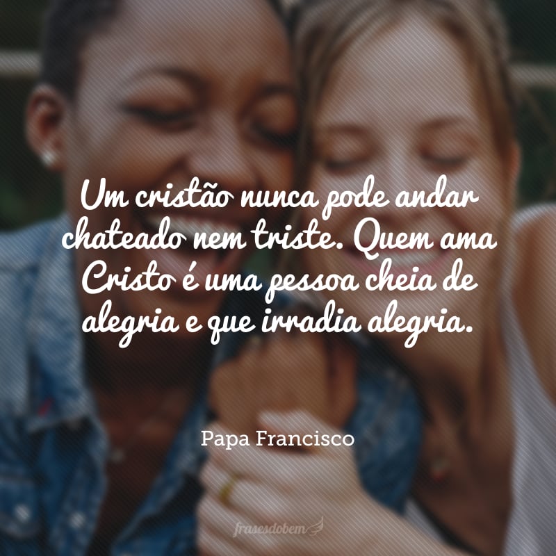 Um cristão nunca pode andar chateado nem triste. Quem ama Cristo é uma pessoa cheia de alegria e que irradia alegria.