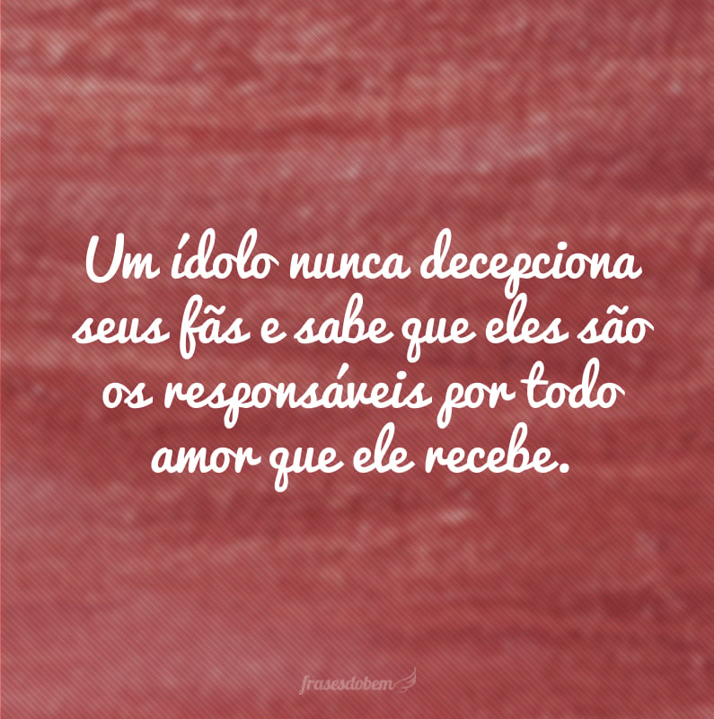 Um ídolo nunca decepciona seus fãs e sabe que eles são os responsáveis por todo amor que ele recebe.