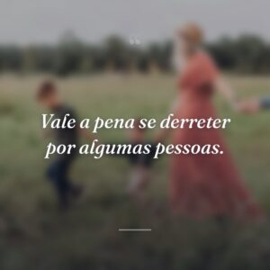 Vale a pena se derreter por algumas pessoas.