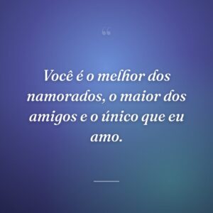 Você é o melhor dos namorados, o maior dos amigos e o único que eu amo.