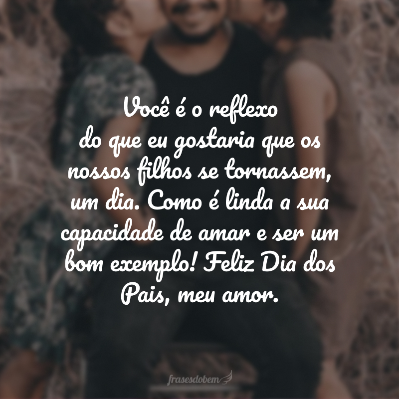 Você é o reflexo do que eu espero que nossos filhos se tornem um dia. Como é linda a sua capacidade de amar e ser um bom exemplo! Feliz Dia dos Pais, meu amor.