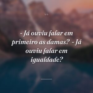 - Já ouviu falar em primeiro as damas?
- Já ouviu falar em igualdade?
