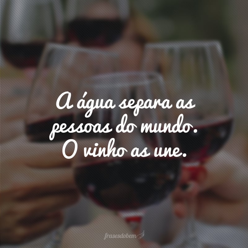 A água separa as pessoas do mundo. O vinho as une.