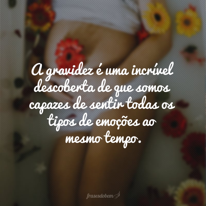 A gravidez é uma incrível descoberta de que somos capazes de sentir todas os tipos de emoções ao mesmo tempo.