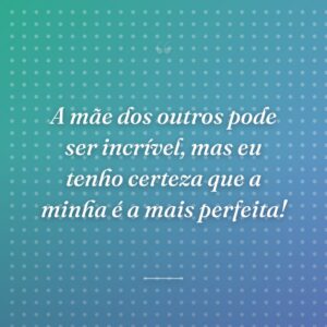 A mãe dos outros pode ser incrível, mas eu tenho certeza que a minha é a mais perfeita!