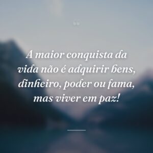 A maior conquista da vida não é adquirir bens, dinheiro, poder ou fama, mas viver em paz!