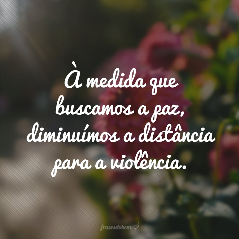 À medida que buscamos a paz, diminuímos a distância para a violência.