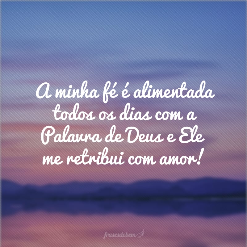 A minha fé é alimentada todos os dias com a Palavra de Deus e Ele me retribui com amor!