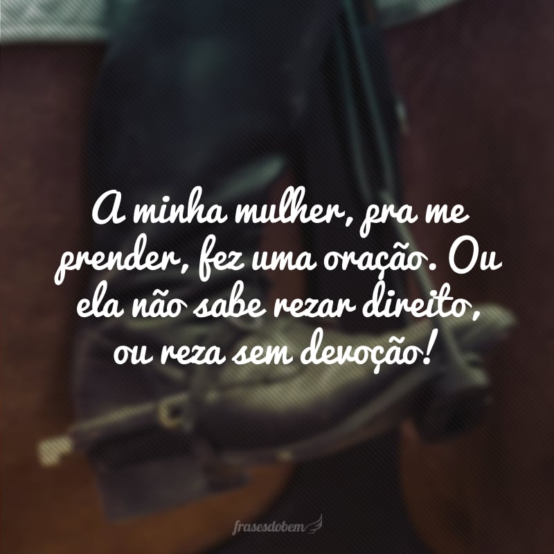 A minha mulher, pra me prender, fez uma oração. Ou ela não sabe rezar direito, ou reza sem devoção!