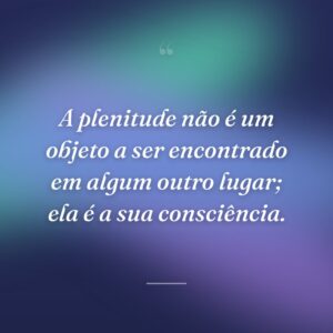 A plenitude não é um objeto a ser encontrado em algum outro lugar; ela é a sua consciência.