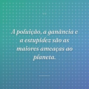 A poluição, a ganância e a estupidez são as maiores ameaças ao planeta.
