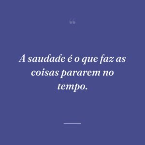 A saudade é o que faz as coisas pararem no tempo.