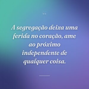 A segregação deixa uma ferida no coração, ame ao próximo independente de qualquer coisa.