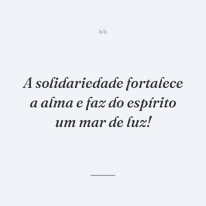 A solidariedade fortalece a alma e faz do espírito um mar de luz!