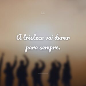 A tristeza vai durar para sempre.