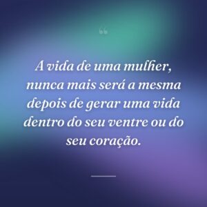 A vida de uma mulher, nunca mais será a mesma depois de gerar uma vida dentro do seu ventre ou do seu coração.