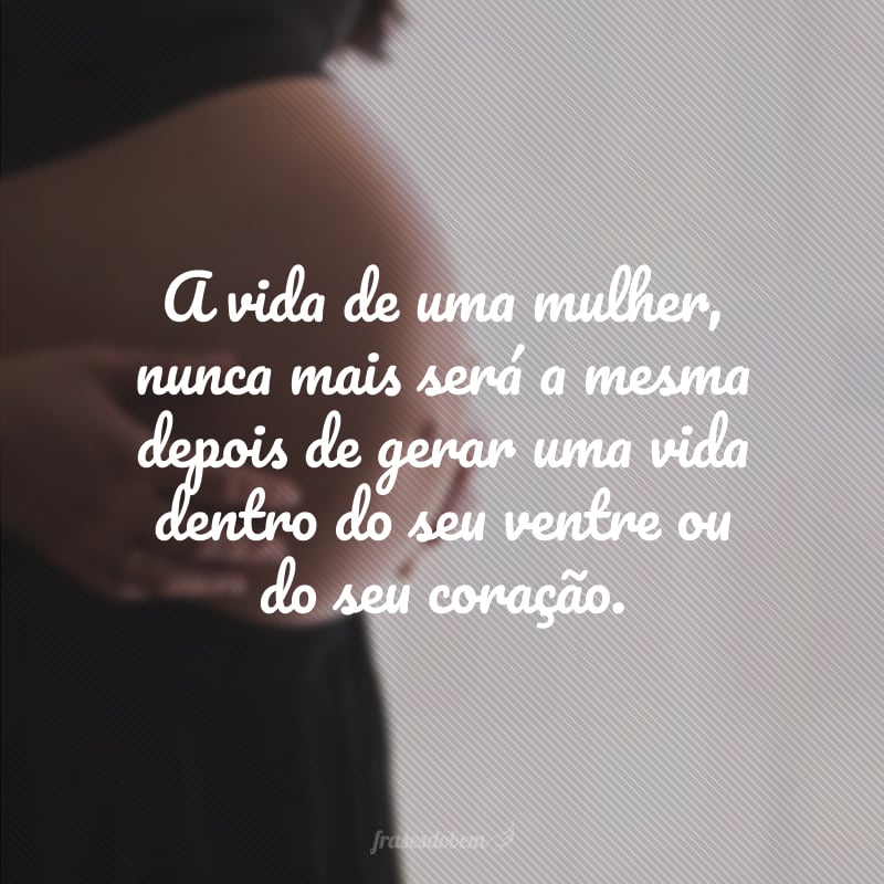 A vida de uma mulher, nunca mais será a mesma depois de gerar uma vida dentro do seu ventre ou do seu coração. 