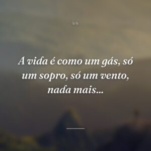 A vida é como um gás, só um sopro, só um vento, nada mais...
