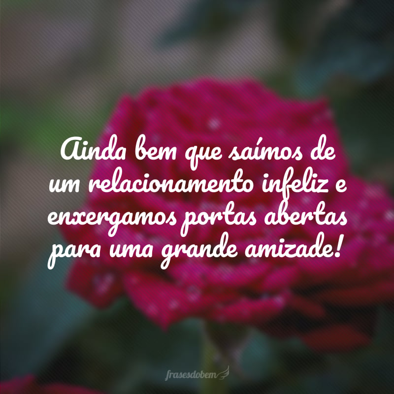 Ainda bem que saímos de um relacionamento infeliz e enxergamos portas abertas para uma grande amizade! 