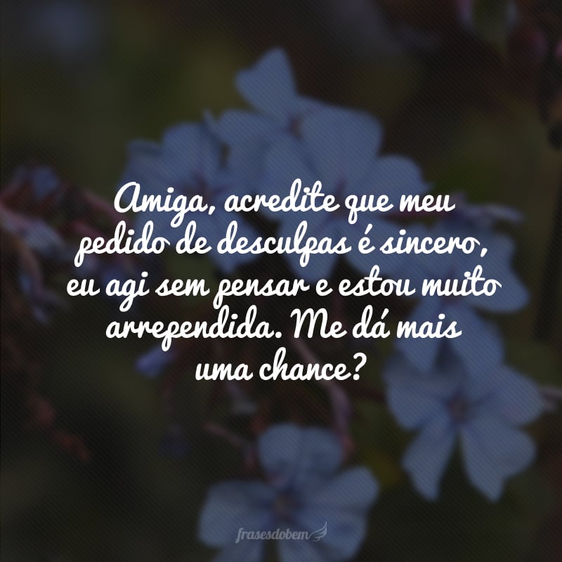 Amiga, acredite que meu pedido de desculpas é sincero, eu agi sem pensar e estou muito arrependida. Me dá mais uma chance?